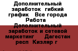 Дополнительный заработок, гибкий график - Все города Работа » Дополнительный заработок и сетевой маркетинг   . Дагестан респ.,Кизляр г.
